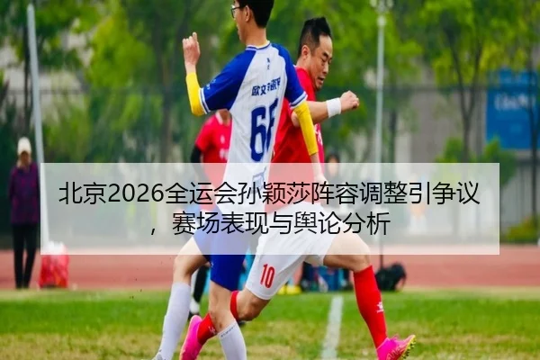 北京2026全运会孙颖莎阵容调整引争议，赛场表现与舆论分析