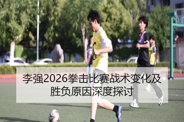 李强2026拳击比赛战术变化及胜负原因深度探讨