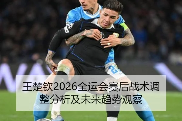 王楚钦2026全运会赛后战术调整分析及未来趋势观察